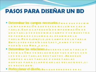 PASOS PARA DISEÑAR UN BD Determinar los campos necesarios. Tiene que decidir la información que desea incluir en cada tabla. Cada categoría de información de una tabla se denomina campo y se muestra en forma de columna al examinar la tabla. Por ejemplo, un campo de la tabla Employee podría ser Last_name y otro podría ser Hire_date.  Determinar las relaciones. Observe cada tabla y decida cómo se relacionan sus datos con los de las tablas restantes. Agregue campos a las tablas o cree tablas nuevas para clarificar las relaciones, si es necesario.  Perfeccionar el diseño.  Busque errores en el diseño. Cree las tablas y agregue algunos registros de datos de ejemplo. Vea si puede obtener los resultados que desea de sus tablas. Haga los ajustes necesarios al diseño.   