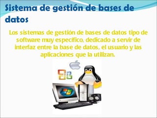 Los sistemas de gestión de bases de datos tipo de software muy específico, dedicado a servir de interfaz entre la base de datos, el usuario y las aplicaciones que la utilizan.   