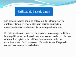 Utilidad de base de datosLas bases de datos son una colección de información de cualquier tipo pertenecientes a un mismo contexto y almacenados sistemáticamente para su posterior uso.En este sentido un tarjetero de recetas, un catalogo de fichas bibliográficas, un archivo de inventario en el archivero de una oficina, los registros de calificaciones escolares de un estudiante, etc. Casi toda colección de información puede convertirse en una base de datos.