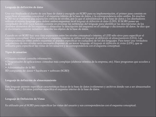 Lenguaje de definición de datos    Una vez finalizado el diseño de una base de datos y escogido un SGBD para su implementación, el primer paso consiste en especificar el esquema conceptual y el esquema interno de la base de datos, y la correspondencia entre ambos. En muchos SGBD no se mantiene una separación estricta de niveles, por lo que el administrador de la base de datos y los diseñadores utilizan el mismo lenguaje para definir ambos esquemas, es el  lenguaje de definición de datos  (LDD). El SGBD posee un compilador de LDD cuya función consiste en procesar las sentencias del lenguaje para identificar las descripciones de los distintos elementos de los esquemas y almacenar la descripción del esquema en el catálogo o diccionario de datos. Se dice que el diccionario contiene  metadatos : describe los objetos de la base de datos.    Cuando en un SGBD hay una clara separación entre los niveles conceptual e interno, el LDD sólo sirve para especificar el esquema conceptual. Para especificar el esquema interno se utiliza un  lenguaje de definición de almacenamiento  (LDA). Las correspondencias entre ambos esquemas se pueden especificar en cualquiera de los dos lenguajes. Para tener una verdadera arquitectura de tres niveles sería necesario disponer de un tercer lenguaje, el  lenguaje de definición de vistas  (LDV), que se utilizaría para especificar las vistas de los usuarios y su correspondencia con el esquema conceptual.    Tipos de usuarios:   •  Usuario normal: consulta información. •  Programador de aplicaciones: consultas más complejas (elaborar nómina de la empresa, etc). Hace programas que acceden a la BD. •  Administrador de la BD.  BD compuesta de: datos + hardware + software (SGBD)     Lenguaje de definición de almacenamiento   Este lenguaje permite especificar características físicas de la base de datos (volúmenes y archivos donde van a ser almacenados los datos, etc.). En otras palabras especifica el esquema interno de la base de datos.     Lenguaje de Definición de Vistas     Es utilizado por el SGBD para especificar las vistas del usuario y sus correspondencias con el esquema conceptual. 