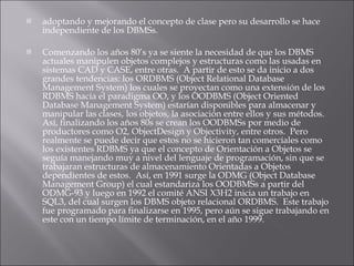 adoptando y mejorando el concepto de clase pero su desarrollo se hace independiente de los DBMSs.  Comenzando los años 80’s ya se siente la necesidad de que los DBMS actuales manipulen objetos complejos y estructuras como las usadas en sistemas CAD y CASE, entre otras.  A partir de esto se da inicio a dos grandes tendencias: los ORDBMS (Object Relational Database Management System) los cuales se proyectan como una extensión de los RDBMS hacia el paradigma OO, y los OODBMS (Object Oriented Database Management System) estarían disponibles para almacenar y manipular las clases, los objetos, la asociación entre ellos y sus métodos.  Así, finalizando los años 80s se crean los OODBMSs por medio de productores como O2, ObjectDesign y Objectivity, entre otros.  Pero realmente se puede decir que estos no se hicieron tan comerciales como los existentes RDBMS ya que el concepto de Orientación a Objetos se seguía manejando muy a nivel del lenguaje de programación, sin que se trabajaran estructuras de almacenamiento Orientadas a Objetos dependientes de estos.  Así, en 1991 surge la ODMG (Object Database Management Group) el cual estandariza los OODBMSs a partir del ODMG-93 y luego en 1992 el comité ANSI X3H2 inicia un trabajo en SQL3, del cual surgen los DBMS objeto relacional ORDBMS.  Este trabajo fue programado para finalizarse en 1995, pero aún se sigue trabajando en este con un tiempo límite de terminación, en el año 1999.   