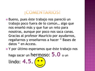  Bueno,  pues éste trabajo nos pareció un
  trabajo poco fuera de lo común… algo que
  nos enseñó más y que fue un reto para
  nosotras, aunque por poco nos saca canas.
  Gracias al profesor Mauricio por ayudarnos,
  regañarnos y enseñarnos a hacer “ Bases de
  datos “ en Access.
 Y por último esperamos que éste trabajo nos

 haga sacar un   hermoso: 5.0      o un

 lindo:    4.5.
 