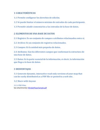 1 CARACTERÍSTICAS

1.1 Permite configurar los derechos de edición.

1.2 Se puede limitar el número máximo de entradas de cada participante.

1.3 Permitir añadir comentarios a las entradas de la base de datos.


2 ELEMENTOS DE UNA BASE DE DATOS
2.1 Registro: Es un conjunto de campos o atributos relacionados entre sí.

2.2 Archivo: Es un conjunto de registros relacionados.

2.3 Campos: Es la unidad más pequeña de datos.

2.4 Atributos: Son los diferentes campos que conforman la estructura de
una base de datos.

2.5 Datos: Es la parte esencial de la información, es decir, la información
que llega a la base de datos.


3 DESVENTAJAS
3.1 Generate dynamic, interactive read-only versions of your map that
can be easily distributed as a PDF file or posted to a web site.

3.2 Share with Anyone
3.2.1 PDF Files
See attachment(s): MindjetPlayerSample.pdf
 