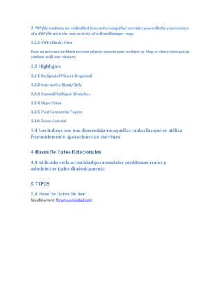 A PDF file contains an embedded interactive map that provides you with the convenience
of a PDF file with the interactivity of a MindManager map.

3.2.2 SWF (Flash) Files

Post an interactive Flash version of your map to your website or blog to share interactive
content with our viewers.

3.3 Highlights
3.3.1 No Special Viewer Required

3.3.2 Interactive Read/Only

3.3.3 Expand/Collapse Branches

3.3.4 Hyperlinks

3.3.5 Find Content in Topics

3.3.6 Zoom Control

3.4 Los índices son una desventaja en aquellas tablas las que se utiliza
frecuentemente operaciones de escritura


4 Bases De Datos Relacionales
4.1 utilizado en la actualidad para modelar problemas reales y
administrar datos dinámicamente.


5 TIPOS
5.1 Base De Datos De Red
See document: forum.us.mindjet.com
 