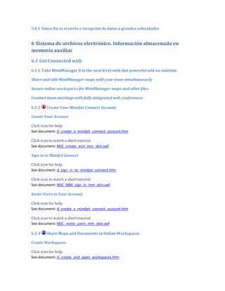 5.8.1 Único fin es el envío y recepción de datos a grandes velocidades


6 Sistema de archivos electrónico. Información almacenada en
memoria auxiliar
6.1 Get Connected with
6.1.1 Take MindManager 8 to the next level with this powerful add-on solution.

Share and edit MindManager maps with your team simultaneously

Secure online workspaces for MindManager maps and other files

Conduct team meetings with fully integrated web conferences

6.1.2   Create Your Mindjet Connect Account

Create Your Account

Click icon for help
See document: d_create_a_mindjet_connect_account.htm

Click icon to watch a short tutorial
See document: MJC_create_acct_mm_skin.swf

Sign in to Mindjet Connect

Click icon for help
See document: d_sign_in_to_mindjet_connect.htm

Click icon to watch a short tutorial
See document: MJC_MM_sign_in_mm_skin.swf

Invite Users to Your Account

Click icon for help
See document: d_create_a_mindjet_connect_account.htm

Click icon to watch a short tutorial
See document: MJC_invite_users_mm_skin.swf

6.1.3   Share Maps and Documents in Online Workspaces

Create Workspaces

Click icon for help
See document: d_create_and_open_workspaces.htm
 