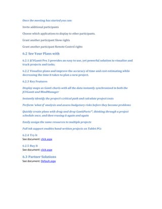 Once the meeting has started you can:

Invite additional participants

Choose which applications to display to other participants.

Grant another participant Show rights

Grant another participant Remote Control rights

6.2 See Your Plans with
6.2.1 JCVGantt Pro 3 provides an easy to use, yet powerful solution to visualize and
track projects and tasks.

6.2.2 Visualize plans and improve the accuracy of time and cost estimating while
decreasing the time it takes to plan a new project.

6.2.3 Key Features

Display maps as Gantt charts with all the data instantly synchronized in both the
JCVGantt and MindManager

Instantly identify the project’s critical path and calculate project costs

Perform 'what if' analysis and assess budgetary risks before they become problems

Quickly create plans with drag-and-drop GanttParts™, thinking through a project
schedule once, and then reusing it again and again

Easily assign the same resources to multiple projects

Full ink support enables hand-written projects on Tablet PCs

6.2.4 Try It
See document: click.aspx

6.2.5 Buy It
See document: click.aspx

6.3 Partner Solutions
See document: Default.aspx
 