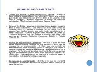 VENTAJAS DEL USO DE BASE DE DATOS

   Obtener más información de la misma cantidad de data - La base de
    datos facilita al usuario obtener mas información debido a la facilidad
    que provee esta estructura para proveer datos a los usuarios (si se
    tiene el privilegio). Ejemplo: comparar un Centro de Cómputos
    tradicional en COBOL vs uno que utilice una Base de Datos.

   Compartir los Datos - Usuarios de distintas oficinas pueden compartir
    datos si están autorizados. Esto implica que si un dato cambia de
    contenido como por ejemplo la dirección de un cliente, todos los
    usuarios que pueden acceder ese dato, verán inmediatamente el
    cambio efectuado. Ejemplo: Explicar como trabajaba un Centro de
    Cómputos tradicional con un Sistema Estudiantil que tenga sub-
    sistemas de Registro, Asistencia Económica, Estudio y Trabajo,
    Matrícula, etc.

   Balance de Requerimientos Conflictivos - Para que la Base de Datos
    trabaje apropiadamente, necesita de una persona o grupo que se
    encargue de su funcionamiento. El título para esa posición es
    Administrador de Base de Datos y provee la ventaja de que Diseña el
    sistema tomando en mente la necesidad de cada departamento de la
    empresa. Por lo tanto se beneficia mayormente la empresa aunque
    algunos departamentos podrían tener leves desventajas debido a su
    idiosincrasia. Tradicionalmente se diseñaba y programa según la
    necesidad de cada departamento por separado.

   Se refuerza la estandarización - Debido a lo que se mencionó
    previamente, es más fácil estandarizar procesos, formas, nombres de
    datos, formas, etc.
 