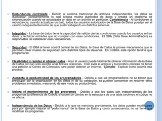    Redundancia controlada - Debido al sistema tradicional de archivos independientes, los datos se
    duplicaban constantemente lo cual creaba mucha duplicidad de datos y creaba un problema de
    sincronización cuando se actualizaba un dato en un archivo en particular. Consistencia - Al controlarse la
    redundancia, cuando actualizas un dato, todos los usuarios autorizados de la Base de Datos pueden ver el
    cambio independientemente de que estén trabajando en distintos sistemas.

   Integridad - La base de datos tiene la capacidad de validar ciertas condiciones cuando los usuarios entran
    datos y rechazar entradas que no cumplan con esas condiciones. El DBA (Data Base Administrador) es
    responsable de establecer esas validaciones.

   Seguridad - El DBA al tener control central de los Datos, la Base de Datos le provee mecanismos que le
    permiten crear niveles de seguridad para distintos tipos de Usuarios. En COBOL esta opción tendría que
    programarse.

   Flexibilidad y rapidez al obtener datos - Aquí el usuario puede fácilmente obtener información de la Base
    de Datos con tan solo escribir unas breves oraciones. Esto evita el antiguo y burocrático proceso de llenar
    una petición al Centro de Cómputos para poder obtener un informe. Ejemplo: Explicar como ocurría ese
    proceso.

   Aumenta la productividad de los programadores - Debido a que los programadores no se tienen que
    preocupar por la organización de los datos ni de su validación, se pueden concentrar en resolver otros
    problemas inmediatos, mejorando de ese modo su productividad.

   Mejora el mantenimiento de los programas - Debido a que los datos son independientes de los
    programas (a diferencia de Cobol), si ocurre un cambio en la estructura de una tabla (archivo), el código no
    se afecta.

   Independencia de los Datos - Debido a lo que se menciono previamente, los datos pueden modificarse
    para por ejemplo mejorar el "performance" de la Base de Datos y como consecuencia, no se tiene que
    modificar los programas.
 