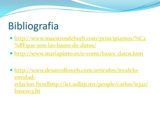 Bibliografia
 http://www.maestrosdelweb.com/principiantes/%C2
  %BFque-son-las-bases-de-datos/
 http://www.mariapinto.es/e-coms/bases_datos.htm


 http://www.desarrolloweb.com/articulos/modelo-
 entidad-
 relacion.htmlhttp://ict.udlap.mx/people/carlos/is341/
 bases03.ht
 