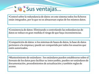 Sus ventajas…
•Control sobre la redundancia de datos: en este sistema todos los ficheros
están integrados, por lo que no se almacenan copias de los mismos datos.



•Consistencia de datos: Eliminando o controlando las redundancias de
datos se reduce en gran medida el riesgo de que haya inconsistencias.


•Compartición de datos: n los sistemas de bases de datos, la base de datos
pertenece a la empresa y puede ser compartida por todos los usuarios que
estén autorizados.


•Mantenimiento de estándares : los estándares pueden establecerse sobre el
formato de los datos para facilitar su intercambio, pueden ser estándares de
documentación, procedimientos de actualización y también reglas de
acceso.
 
