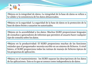 •Mejora en la integridad de datos: La integridad de la base de datos se refiere a
la validez y la consistencia de los datos almacenados.

•Mejora en la seguridad: La seguridad de la base de datos es la protección de la
base de datos frente a usuarios no autorizados.

•Mejora en la accesibilidad a los datos: Muchos SGBD proporcionan lenguajes
de consultas o generadores de informes que permiten al usuario hacer cualquier
tipo de consulta sobre los datos.

•Mejora en la productividad: El SGBD proporciona muchas de las funciones
estándar que el programador necesita escribir en un sistema de ficheros. A nivel
básico, el SGBD proporciona todas las rutinas de manejo de ficheros típicas de
los programas de aplicación.

•Mejora en el mantenimiento: los SGBD separan las descripciones de los datos
de las aplicaciones. Esto es lo que se conoce como independencia de datos.
 