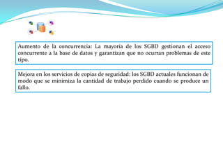 Aumento de la concurrencia: La mayoría de los SGBD gestionan el acceso
concurrente a la base de datos y garantizan que no ocurran problemas de este
tipo.

Mejora en los servicios de copias de seguridad: los SGBD actuales funcionan de
modo que se minimiza la cantidad de trabajo perdido cuando se produce un
fallo.
 