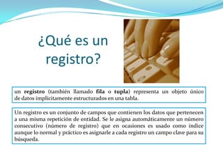 ¿Qué es un
          registro?
un registro (también llamado fila o tupla) representa un objeto único
de datos implícitamente estructurados en una tabla.

Un registro es un conjunto de campos que contienen los datos que pertenecen
a una misma repetición de entidad. Se le asigna automáticamente un número
consecutivo (número de registro) que en ocasiones es usado como índice
aunque lo normal y práctico es asignarle a cada registro un campo clave para su
búsqueda.
 