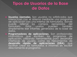    Usuarios normales. Son usuarios no sofisticados que
    interactúan con el sistema mediante una programa
    de aplicación con una interfaz de formularios, donde
    puede rellenar los campos apropiados del
    formulario.    Estos    usarios   pueden      también
    simplemente leer informes generados de la base de
    datos.
   Programadores de aplicaciones. Son profesionales
    informáticos que escriben los programas de
    aplicación, utilizando herramientas para desarrollar
    interfaces de usuario, como las herramientas de
    desarrollo rápido de aplicaciones (DRA), que
    facilitan crear los formularios e informes sin escribir
    directamente el programa.
 