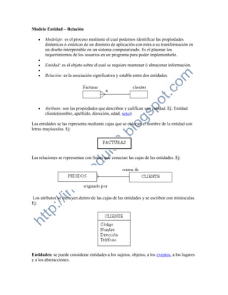 Modelo Entidad – Relaciòn

      Modelaje: es el proceso mediante el cual podemos identificar las propiedades
       dinàmicas ò estàticas de un dominio de aplicación con mira a su transformación en
       un diseño interpretable en un sistema computarizado. Es el plasmar los
       requerimientos de los usuarios en un programa para poder implementarlo.
   
      Entidad: es el objeto sobre el cual se requiere mantener ò almacenar información.
   
      Relaciòn: es la asociación significativa y estable entre dos entidades




      Atributo: son las propiedades que describen y califican una entidad. Ej: Entidad
       cliente(nombre, apelliido, direcciòn, edad, sexo)

Las entidades se las representa mediante cajas que se colocan el nombre de la entidad con
letras mayùsculas. Ej:




Las relaciones se representan con lìneas que conectan las cajas de las entidades. Ej:




Los atributos se incluyen dentro de las cajas de las entidades y se escriben con minùsculas.
Ej:




Entidades: se puede considerar entidades a los sujetos, objetos, a los eventos, a los lugares
y a los abstracciones.
 