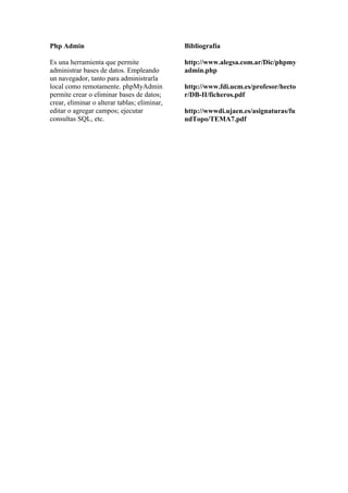 Php Admin                                     Bibliografía

Es una herramienta que permite                http://www.alegsa.com.ar/Dic/phpmy
administrar bases de datos. Empleando         admin.php
un navegador, tanto para administrarla
local como remotamente. phpMyAdmin            http://www.fdi.ucm.es/profesor/hecto
permite crear o eliminar bases de datos;      r/DB-II/ficheros.pdf
crear, eliminar o alterar tablas; eliminar,
editar o agregar campos; ejecutar             http://wwwdi.ujaen.es/asignaturas/fu
consultas SQL, etc.                           ndTopo/TEMA7.pdf
 