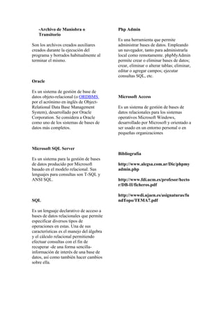 -Archivo de Maniobra o                  Php Admin
   Transitorio
                                           Es una herramienta que permite
Son los archivos creados auxiliares        administrar bases de datos. Empleando
creados durante la ejecución del           un navegador, tanto para administrarla
programa y borrados habitualmente al       local como remotamente. phpMyAdmin
terminar el mismo.                         permite crear o eliminar bases de datos;
                                           crear, eliminar o alterar tablas; eliminar,
                                           editar o agregar campos; ejecutar
                                           consultas SQL, etc.
Oracle

Es un sistema de gestión de base de
datos objeto-relacional (o ORDBMS          Microsoft Access
por el acrónimo en inglés de Object-
Relational Data Base Management            Es un sistema de gestión de bases de
System), desarrollado por Oracle           datos relacionales para los sistemas
Corporation. Se considera a Oracle         operativos Microsoft Windows,
como uno de los sistemas de bases de       desarrollado por Microsoft y orientado a
datos más completos.                       ser usado en un entorno personal o en
                                           pequeñas organizaciones


Microsoft SQL Server
                                           Bibliografía
Es un sistema para la gestión de bases
de datos producido por Microsoft           http://www.alegsa.com.ar/Dic/phpmy
basado en el modelo relacional. Sus        admin.php
lenguajes para consultas son T-SQL y
ANSI SQL.                                  http://www.fdi.ucm.es/profesor/hecto
                                           r/DB-II/ficheros.pdf

                                           http://wwwdi.ujaen.es/asignaturas/fu
SQL                                        ndTopo/TEMA7.pdf

Es un lenguaje declarativo de acceso a
bases de datos relacionales que permite
especificar diversos tipos de
operaciones en estas. Una de sus
características es el manejo del álgebra
y el cálculo relacional permitiendo
efectuar consultas con el fin de
recuperar -de una forma sencilla-
información de interés de una base de
datos, así como también hacer cambios
sobre ella.
 