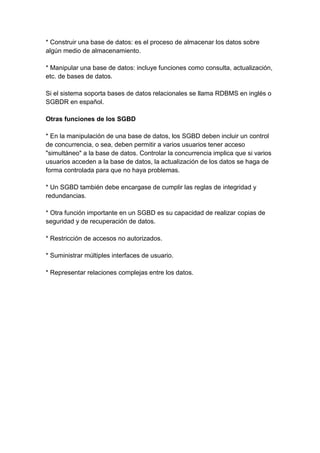 * Construir una base de datos: es el proceso de almacenar los datos sobre
algún medio de almacenamiento.

* Manipular una base de datos: incluye funciones como consulta, actualización,
etc. de bases de datos.

Si el sistema soporta bases de datos relacionales se llama RDBMS en inglés o
SGBDR en español.

Otras funciones de los SGBD

* En la manipulación de una base de datos, los SGBD deben incluir un control
de concurrencia, o sea, deben permitir a varios usuarios tener acceso
"simultáneo" a la base de datos. Controlar la concurrencia implica que si varios
usuarios acceden a la base de datos, la actualización de los datos se haga de
forma controlada para que no haya problemas.

* Un SGBD también debe encargase de cumplir las reglas de integridad y
redundancias.

* Otra función importante en un SGBD es su capacidad de realizar copias de
seguridad y de recuperación de datos.

* Restricción de accesos no autorizados.

* Suministrar múltiples interfaces de usuario.

* Representar relaciones complejas entre los datos.
 