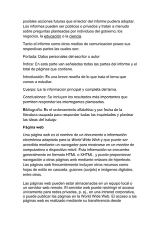 posibles acciones futuras que el lector del informe pudiera adoptar.
Los informes pueden ser públicos o privados y tratan a menudo
sobre preguntas planteadas por individuos del gobierno, los
negocios, la educación o la ciencia.

Tanto el informe como otros medios de comunicacion posee sus
respectivas partes las cuales son:

Portada: Datos personales del escritor o autor

Índice: En esta parte van señaladas todas las partes del informe y el
total de páginas que contiene.

Introducción: Es una breve reseña de lo que trata el tema que
vamos a estudiar.

Cuerpo: Es la información principal y completa del tema.

Conclusiones: Se incluyen los resultados más importantes que
permiten responder las interrogantes planteadas.

Bibliografía: Es el ordenamiento alfabético y por fecha de la
literatura ocupada para responder todas las inquietudes y plantear
las ideas del trabajo

Página web

Una página web es el nombre de un documento o información
electrónica adaptada para la World Wide Web y que puede ser
accedida mediante un navegador para mostrarse en un monitor de
computadora o dispositivo móvil. Esta información se encuentra
generalmente en formato HTML o XHTML, y puede proporcionar
navegación a otras páginas web mediante enlaces de hipertexto.
Las páginas web frecuentemente incluyen otros recursos como
hojas de estilo en cascada, guiones (scripts) e imágenes digitales,
entre otros.

Las páginas web pueden estar almacenadas en un equipo local o
un servidor web remoto. El servidor web puede restringir el acceso
únicamente para redes privadas, p. ej., en una intranet corporativa,
o puede publicar las páginas en la World Wide Web. El acceso a las
páginas web es realizado mediante su transferencia desde
 
