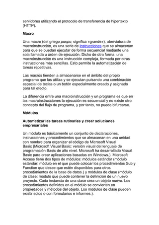 servidores utilizando el protocolo de transferencia de hipertexto
(HTTP).

Macro

Una macro (del griego μακρο; significa «grande»), abreviatura de
macroinstrucción, es una serie de instrucciones que se almacenan
para que se puedan ejecutar de forma secuencial mediante una
sola llamada u orden de ejecución. Dicho de otra forma, una
macroinstrucción es una instrucción compleja, formada por otras
instrucciones más sencillas. Esto permite la automatización de
tareas repetitivas.

Las macros tienden a almacenarse en el ámbito del propio
programa que las utiliza y se ejecutan pulsando una combinación
especial de teclas o un botón especialmente creado y asignado
para tal efecto.

La diferencia entre una macroinstrucción y un programa es que en
las macroinstrucciones la ejecución es secuencial y no existe otro
concepto del flujo de programa, y por tanto, no puede bifurcarse.

Módulos

Automatizar las tareas rutinarias y crear soluciones
empresariales

Un módulo es básicamente un conjunto de declaraciones,
instrucciones y procedimientos que se almacenan en una unidad
con nombre para organizar el código de Microsoft Visual
Basic (Microsoft Visual Basic: versión visual del lenguaje de
programación Basic de alto nivel. Microsoft ha desarrollado Visual
Basic para crear aplicaciones basadas en Windows.). Microsoft
Access tiene dos tipos de módulos: módulos estándar (módulo
estándar: módulo en el que puede colocar los procedimientos Sub y
Function que desee que estén disponibles para otros
procedimientos de la base de datos.) y módulos de clase (módulo
de clase: módulo que puede contener la definición de un nuevo
proyecto. Cada instancia de una clase crea un objeto nuevo. Los
procedimientos definidos en el módulo se convierten en
propiedades y métodos del objeto. Los módulos de clase pueden
existir solos o con formularios e informes.).
 