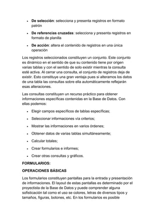 De selección: selecciona y presenta registros en formato
     patrón

     De referencias cruzadas: selecciona y presenta registros en
     formato de planilla

     De acción: altera el contenido de registros en una única
     operación

Los registros seleccionados constituyen un conjunto. Este conjunto
es dinámico en el sentido de que su contenido tiene por origen
varias tablas y con el sentido de solo existir mientras la consulta
esté activa. Al cerrar una consulta, el conjunto de registros deja de
existir. Esto constituye una gran ventaja pues si alteramos los datos
de una tabla las consultas sobre ella automáticamente reflejarán
esas alteraciones.

Las consultas constituyen un recurso práctico para obtener
informaciones específicas contenidas en la Base de Datos. Con
ellas podemos:

     Elegir campos específicos de tablas específicas;

     Seleccionar informaciones vía criterios;

     Mostrar las informaciones en varios órdenes;

     Obtener datos de varias tablas simultáneamente;

     Calcular totales;

     Crear formularios e informes;

     Crear otras consultas y gráficos.

FORMULARIOS:

OPERACIONES BÁSICAS

Los formularios constituyen pantallas para la entrada y presentación
de informaciones. El layout de estas pantallas es determinado por el
proyectista de la Base de Datos y puede comprender alguna
sofisticación tal como el uso se colores, letras de diversos tipos y
tamaños, figuras, botones, etc. En los formularios es posible
 