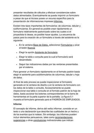 presentar resultados de cálculos y efectuar consistencias sobre
datos alimentados. Eventualmente se puede imprimir un formulario
a pesar de que el Access posee un recurso específico para la
presentación de informaciones impresas Informes.

Existen tres tipos importantes de formularios: de columnas, tabular y
subformularios. En general es posible crear rápidamente un
formulario relativamente padronizado sobre los cuales si el
proyectista lo desea, es posible hacer ajustes. La secuencia de
pasos para la creación de un formulario a través del asistente es la
siguiente:

     En la ventana Base de Datos, seleccionar Formularios y picar
     el botón Nuevos

     Elegir la opción Asistente de formulario

     Elegir la tabla o consulta para la cual el formulario será
     desarrollado.

     Seguir las indicaciones dadas por las ventanas presentadas
     por el sistema.

Para generar un formulario rápidamente en el formato padrón basta
elegir el asistente para autoformularios de columnas, tabular u hoja
de datos

Al final de este proceso se puede inspeccionar el formulario
generado en la ventana de diseño o en la ventana de formulario con
los datos de la tabla o consulta. Accesoriamente se puede
inspeccionar esa tabla o consulta en el formato padrón de la hoja de
datos, basta accionar los botones correspondientes en la barra de
herramientas en la parte superior de la pantalla. La figura 5.1
muestra el formulario generado para el PADRÓN DE EMPLEADOS.

Informe

El concepto de informe, deriva del verbo informar, consiste en un
texto o una declaración que describe las cualidades de un hecho y
de los eventos que lo rodean, Sin embargo, los informes pueden
incluir elementos persuasivos, tales como recomendaciones,
sugerencias u otras conclusiones motivacionales que indican
 