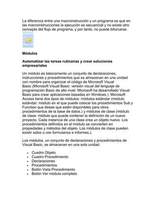 La diferencia entre una macroinstrucción y un programa es que en
las macroinstrucciones la ejecución es secuencial y no existe otro
concepto del flujo de programa, y por tanto, no puede bifurcarse.




Módulos

Automatizar las tareas rutinarias y crear soluciones
empresariales

Un módulo es básicamente un conjunto de declaraciones,
instrucciones y procedimientos que se almacenan en una unidad
con nombre para organizar el código de Microsoft Visual
Basic (Microsoft Visual Basic: versión visual del lenguaje de
programación Basic de alto nivel. Microsoft ha desarrollado Visual
Basic para crear aplicaciones basadas en Windows.). Microsoft
Access tiene dos tipos de módulos: módulos estándar (módulo
estándar: módulo en el que puede colocar los procedimientos Sub y
Function que desee que estén disponibles para otros
procedimientos de la base de datos.) y módulos de clase (módulo
de clase: módulo que puede contener la definición de un nuevo
proyecto. Cada instancia de una clase crea un objeto nuevo. Los
procedimientos definidos en el módulo se convierten en
propiedades y métodos del objeto. Los módulos de clase pueden
existir solos o con formularios e informes.).

Los módulos, un conjunto de declaraciones y procedimientos de
Visual Basic, se almacenan en una sola unidad.

     Cuadro Objeto
     Cuadro Procedimiento
     Declaraciones
     Procedimientos
     Botón Vista Procedimiento
     Botón Ver módulo completo
 