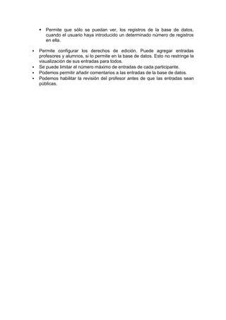    Permite que sólo se puedan ver, los registros de la base de datos,
        cuando el usuario haya introducido un determinado número de registros
        en ella.

   Permite configurar los derechos de edición. Puede agregar entradas
    profesores y alumnos, si lo permite en la base de datos. Esto no restringe la
    visualización de sus entradas para todos.
   Se puede limitar el número máximo de entradas de cada participante.
   Podemos permitir añadir comentarios a las entradas de la base de datos.
   Podemos habilitar la revisión del profesor antes de que las entradas sean
    públicas.
 