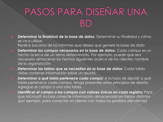    Determinar la finalidad de la base de datos: Determinar su finalidad y cómo
    se va a utilizar.
    Realice bocetos de los informes que desea que genere la base de dato
   Determinar los campos necesarios en la base de datos: Cada campo es un
    hecho acerca de un tema determinado. Por ejemplo, puede que sea
    necesario almacenar los hechos siguientes acerca de los clientes: nombre
    de la organización
   Determinar las tablas que se necesitan en la base de datos: Cada tabla
    debe contener información sobre un asunto.
   Determinar a qué tabla pertenece cada campo: A la hora de decidir a qué
    tabla pertenece cada campo, tenga presentes estos principios de diseño:
    Agregue el campo a una sola tabla.
   Identificar el campo o los campos con valores únicos en cada registro: Para
    que Microsoft Access conecte información almacenada en tablas distintas
    (por ejemplo, para conectar un cliente con todos los pedidos del cliente)
 