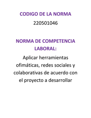CODIGO DE LA NORMA
        220501046


 NORMA DE COMPETENCIA
      LABORAL:
    Aplicar herramientas
 ofimáticas, redes sociales y
colaborativas de acuerdo con
  el proyecto a desarrollar
 