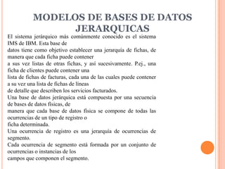 MODELOS DE BASES DE DATOS
                 JERARQUICAS
El sistema jerárquico más comúnmente conocido es el sistema
IMS de IBM. Esta base de
datos tiene como objetivo establecer una jerarquía de fichas, de
manera que cada ficha puede contener
a sus vez listas de otras fichas, y así sucesivamente. P.ej., una
ficha de clientes puede contener una
lista de fichas de facturas, cada una de las cuales puede contener
a su vez una lista de fichas de líneas
de detalle que describen los servicios facturados.
Una base de datos jerárquica está compuesta por una secuencia
de bases de datos físicas, de
manera que cada base de datos física se compone de todas las
ocurrencias de un tipo de registro o
ficha determinada.
Una ocurrencia de registro es una jerarquía de ocurrencias de
segmento.
Cada ocurrencia de segmento está formada por un conjunto de
ocurrencias o instancias de los
campos que componen el segmento.
 