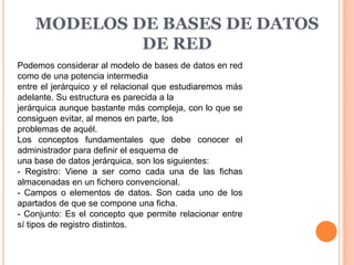 MODELOS DE BASES DE DATOS
             DE RED
Podemos considerar al modelo de bases de datos en red
como de una potencia intermedia
entre el jerárquico y el relacional que estudiaremos más
adelante. Su estructura es parecida a la
jerárquica aunque bastante más compleja, con lo que se
consiguen evitar, al menos en parte, los
problemas de aquél.
Los conceptos fundamentales que debe conocer el
administrador para definir el esquema de
una base de datos jerárquica, son los siguientes:
- Registro: Viene a ser como cada una de las fichas
almacenadas en un fichero convencional.
- Campos o elementos de datos. Son cada uno de los
apartados de que se compone una ficha.
- Conjunto: Es el concepto que permite relacionar entre
sí tipos de registro distintos.
 