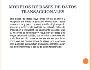 MODELOS DE BASES DE DATOS
    TRANSACCIONALES
Son bases de datos cuyo único fin es el envío y
recepción de datos a grandes velocidades, estas
bases son muy poco comunes y están dirigidas por lo
general al entorno de análisis de calidad, datos de
producción e industrial, es importante entender que
su fin único es recolectar y recuperar los datos a la
mayor velocidad posible, por lo tanto la redundancia
y duplicación de información no es un problema
como con las demás bases de datos, por lo general
para poderlas aprovechar al máximo permiten algún
tipo de conectividad a bases de datos relacionales.
 