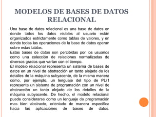 MODELOS DE BASES DE DATOS
        RELACIONAL
Una base de datos relacional es una base de datos en
donde todos los datos visibles al usuario están
organizados estrictamente como tablas de valores, y en
donde todas las operaciones de la base de datos operan
sobre estas tablas.
Estas bases de datos son percibidas por los usuarios
como una colección de relaciones normalizadas de
diversos grados que varían con el tiempo.
El modelo relacional representa un sistema de bases de
datos en un nivel de abstracción un tanto alejado de los
detalles de la máquina subyacente, de la misma manera
como, por ejemplo, un lenguaje del tipo de PL/1
representa un sistema de programación con un nivel de
abstracción un tanto alejado de los detalles de la
máquina subyacente. De hecho, el modelo relacional
puede considerarse como un lenguaje de programación
mas bien abstracto, orientado de manera específica
hacia las aplicaciones de bases de datos.
 