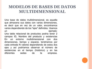 MODELOS DE BASES DE DATOS
      MULTIDIMENSIONAL
Una base de datos multidimensional, es aquella
que almacena sus datos con varias dimensiones,
es decir que en vez de un valor, encontramos
varios dependiendo de los "ejes" definidos. Veamos
un                                         ejemplo:
Una tabla relacional de productos podría tener 2
campos ID, Nombre del producto y existencias
En un entorno multidimensional con dos
dimensiones, tiempo y espacio, tendríamos por
cada entrada N valores dependiendo de estos dos
ejes y así podríamos observar el número de
existencias en el tiempo (histórico) y en las
diferentes     sedes      de      la      empresa.
 
