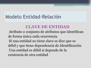 Modelo Entidad-Relación
            CLAVE DE ENTIDAD
 Atributo o conjunto de atributos que identifican
 de forma única cada ocurrencia.
 Si una entidad no tiene clave se dice que es
 débil y que tiene dependencia de Identificación
 Una entidad es débil si depende de la
 existencia de otra entidad
 