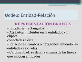 Modelo Entidad-Relación
     REPRESENTACIÓN GRÁFICA
 • Entidades: rectángulos
 • Atributos: incluidos en la entidad, o con
 elipses
 conectadas a ésta
 • Relaciones: rombos o hexágonos, uniendo las
 entidades asociadas
 • Cardinalidad: se detalla encima de las líneas
 que asocian entidades
 