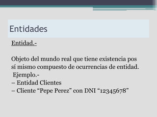 Entidades
Entidad.-

Objeto del mundo real que tiene existencia pos
sí mismo compuesto de ocurrencias de entidad.
 Ejemplo.-
– Entidad Clientes
– Cliente “Pepe Perez” con DNI “12345678”
 