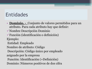 Entidades
• Dominio. - Conjunto de valores permitidos para un
  atributo. Para cada atributo hay que definir:
Nombre Descripción Dominio
Función (identificación o definición)
Ejemplo:
 Entidad: Empleado
Nombre de atributo: Código
 Descripción: Código único por empleado
asignado por la empresa
 Función: Identificación (+Definición)
Dominio: Números positivos de dos cifra
 