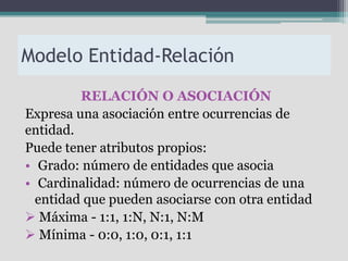 Modelo Entidad-Relación
         RELACIÓN O ASOCIACIÓN
Expresa una asociación entre ocurrencias de
entidad.
Puede tener atributos propios:
• Grado: número de entidades que asocia
• Cardinalidad: número de ocurrencias de una
  entidad que pueden asociarse con otra entidad
 Máxima - 1:1, 1:N, N:1, N:M
 Mínima - 0:0, 1:0, 0:1, 1:1
 