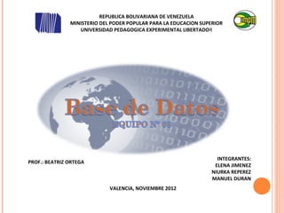 REPUBLICA BOLIVARIANA DE VENEZUELA
               MINISTERIO DEL PODER POPULAR PARA LA EDUCACION SUPERIOR
                  UNIVERSIDAD PEDAGOGICA EXPERIMENTAL LIBERTADOR




                                                                    INTEGRANTES:
PROF.: BEATRIZ ORTEGA
                                                                   ELENA JIMENEZ
                                                                  NIURKA REPEREZ
                                                                  MANUEL DURAN
                             VALENCIA, NOVIEMBRE 2012
 