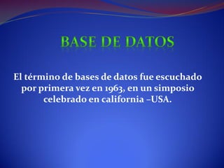 El término de bases de datos fue escuchado
  por primera vez en 1963, en un simposio
       celebrado en california –USA.
 