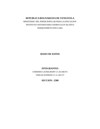 REPUBLICA BOLIVARIANA DE VENEZUELA
MINISTERIO DEL PODER POPULAR PARA LA EDUCACION
  INSTITUTO UNIVERSITARIO ANDRES ELOY BLANCO
            BARQUISIMETO EDO LARA




              BASES DE DATOS




               INTEGRANTES
       CORDERO LAURILMARY CI :20.348.972
          VARGAS DAIMAR CI: 21.140.137

               SECCION : 2300
 