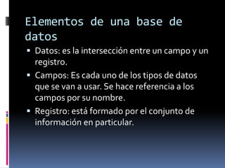 Elementos de una base de
datos
 Datos: es la intersección entre un campo y un
  registro.
 Campos: Es cada uno de los tipos de datos
  que se van a usar. Se hace referencia a los
  campos por su nombre.
 Registro: está formado por el conjunto de
  información en particular.
 