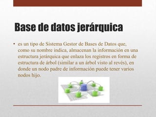 Base de datos jerárquica
• es un tipo de Sistema Gestor de Bases de Datos que,
  como su nombre indica, almacenan la información en una
  estructura jerárquica que enlaza los registros en forma de
  estructura de árbol (similar a un árbol visto al revés), en
  donde un nodo padre de información puede tener varios
  nodos hijo.
 