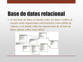 Base de datos relacional
• es una base de datos en donde todos los datos visibles al
  usuario están organizados estrictamente como tablas de
  valores, y en donde todas las operaciones de la base de
  datos operan sobre estas tablas.
 