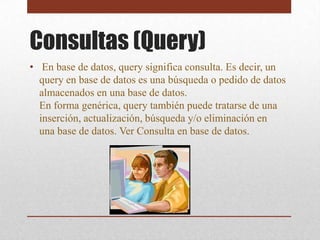 Consultas (Query)
• En base de datos, query significa consulta. Es decir, un
  query en base de datos es una búsqueda o pedido de datos
  almacenados en una base de datos.
  En forma genérica, query también puede tratarse de una
  inserción, actualización, búsqueda y/o eliminación en
  una base de datos. Ver Consulta en base de datos.
 