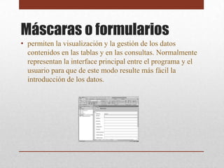 Máscaras o formularios
• permiten la visualización y la gestión de los datos
  contenidos en las tablas y en las consultas. Normalmente
  representan la interface principal entre el programa y el
  usuario para que de este modo resulte más fácil la
  introducción de los datos.
 