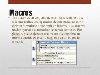 Macros conjunto de una o más acciones. que
• Una macro es un
 cada una realiza una operación determinada, tal como
 abrir un formulario o imprimir un informe. Las macros
 pueden ayudar a automatizar las tareas comunes. Por
 ejemplo, puede ejecutar una macro que imprima un
 informe cuando el usuario haga clic en un botón de
 comando.
 