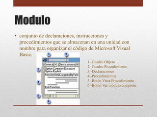 Modulo
• conjunto de declaraciones, instrucciones y
  procedimientos que se almacenan en una unidad con
  nombre para organizar el código de Microsoft Visual
  Basic.
                                 1.-Cuadro Objeto
                                 2.-Cuadro Procedimiento
                                 3.-Declaraciones
                                 4.-Procedimientos
                                 5.-Botón Vista Procedimiento
                                 6.-Botón Ver módulo completo
 